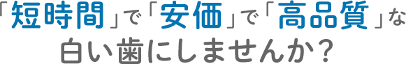 「短時間」で「安価」で「高品質」な 白い歯にしませんか？