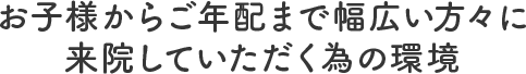 お子様からご年配まで幅広い方々に来院していただく為の環境